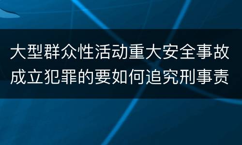 大型群众性活动重大安全事故成立犯罪的要如何追究刑事责任