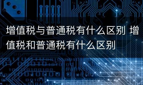 增值税与普通税有什么区别 增值税和普通税有什么区别