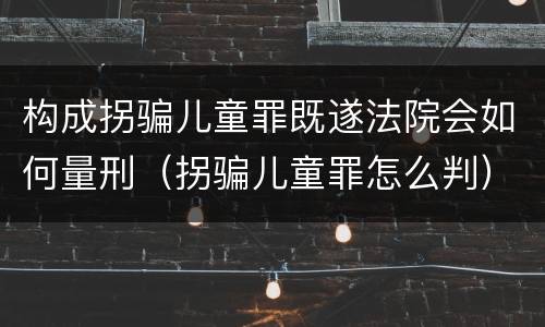 构成拐骗儿童罪既遂法院会如何量刑（拐骗儿童罪怎么判）