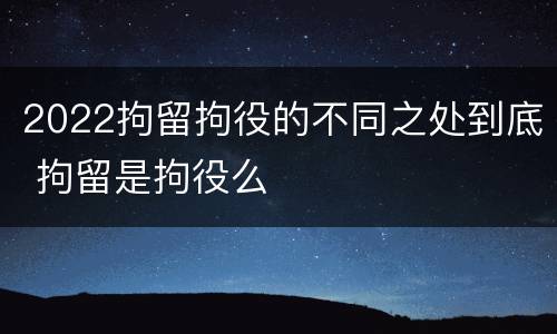 2022拘留拘役的不同之处到底 拘留是拘役么