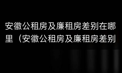 安徽公租房及廉租房差别在哪里（安徽公租房及廉租房差别在哪里啊）