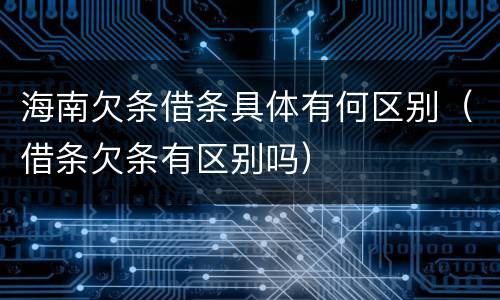 海南欠条借条具体有何区别（借条欠条有区别吗）