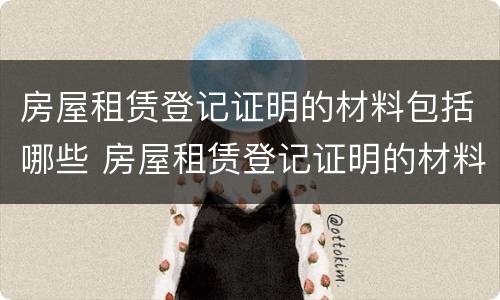 房屋租赁登记证明的材料包括哪些 房屋租赁登记证明的材料包括哪些东西