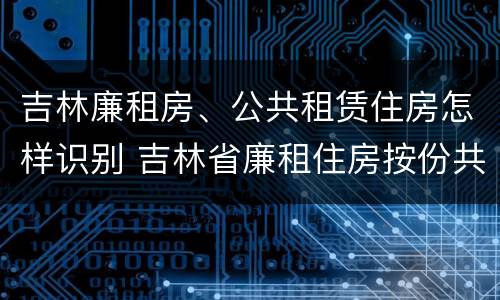 吉林廉租房、公共租赁住房怎样识别 吉林省廉租住房按份共有产权实施管理办法