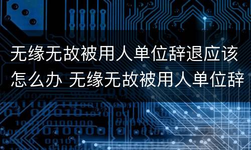 无缘无故被用人单位辞退应该怎么办 无缘无故被用人单位辞退应该怎么办理