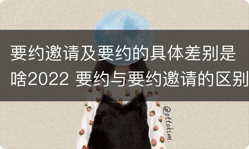 要约邀请及要约的具体差别是啥2022 要约与要约邀请的区别?举个具体案例说明