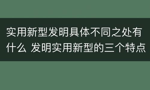 实用新型发明具体不同之处有什么 发明实用新型的三个特点