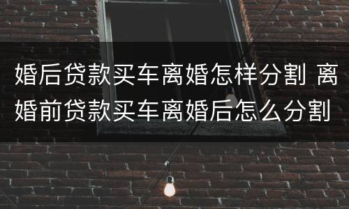 婚后贷款买车离婚怎样分割 离婚前贷款买车离婚后怎么分割
