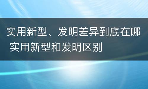 实用新型、发明差异到底在哪 实用新型和发明区别