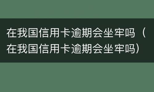 在我国信用卡逾期会坐牢吗（在我国信用卡逾期会坐牢吗）