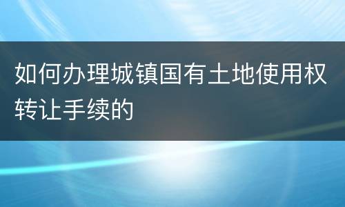 如何办理城镇国有土地使用权转让手续的