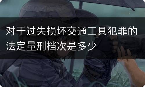 对于过失损坏交通工具犯罪的法定量刑档次是多少