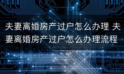 夫妻离婚房产过户怎么办理 夫妻离婚房产过户怎么办理流程