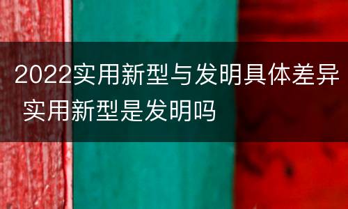2022实用新型与发明具体差异 实用新型是发明吗
