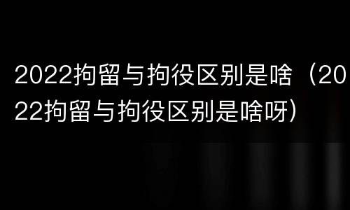 2022拘留与拘役区别是啥（2022拘留与拘役区别是啥呀）