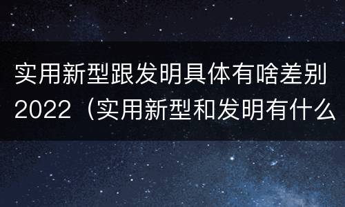 实用新型跟发明具体有啥差别2022（实用新型和发明有什么区别）