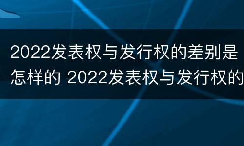 2022发表权与发行权的差别是怎样的 2022发表权与发行权的差别是怎样的呢