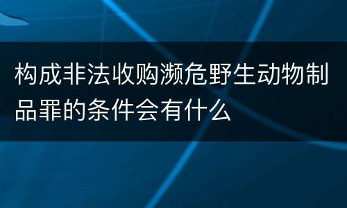 构成非法收购濒危野生动物制品罪的条件会有什么