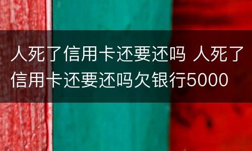 人死了信用卡还要还吗 人死了信用卡还要还吗欠银行5000
