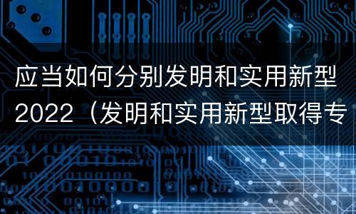 应当如何分别发明和实用新型2022（发明和实用新型取得专利的条件是）