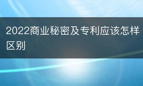 2022商业秘密及专利应该怎样区别