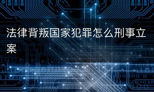 法律背叛国家犯罪怎么刑事立案