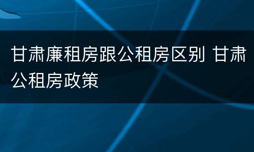 甘肃廉租房跟公租房区别 甘肃公租房政策