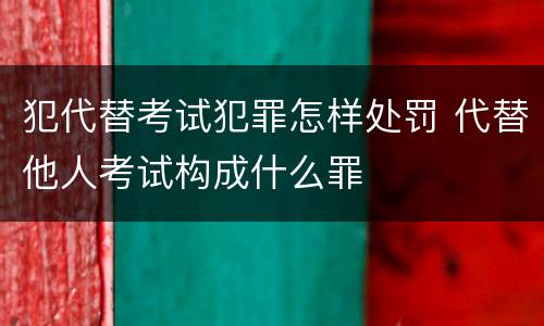 犯代替考试犯罪怎样处罚 代替他人考试构成什么罪