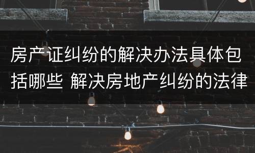 房产证纠纷的解决办法具体包括哪些 解决房地产纠纷的法律依据有