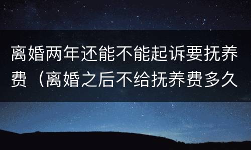 离婚两年还能不能起诉要抚养费（离婚之后不给抚养费多久可以起诉）