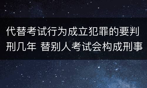 代替考试行为成立犯罪的要判刑几年 替别人考试会构成刑事犯罪吗