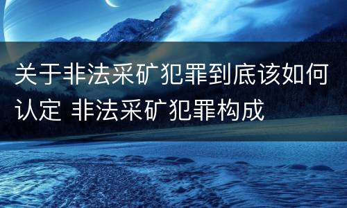 关于非法采矿犯罪到底该如何认定 非法采矿犯罪构成
