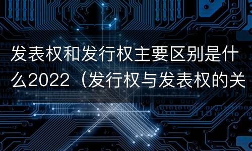 发表权和发行权主要区别是什么2022（发行权与发表权的关系）