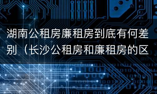 湖南公租房廉租房到底有何差别（长沙公租房和廉租房的区别）