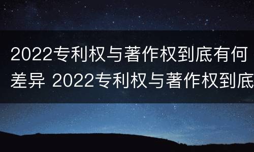 2022专利权与著作权到底有何差异 2022专利权与著作权到底有何差异呢