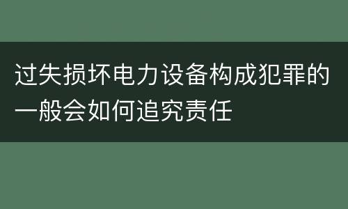 过失损坏电力设备构成犯罪的一般会如何追究责任