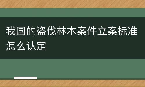 我国的盗伐林木案件立案标准怎么认定