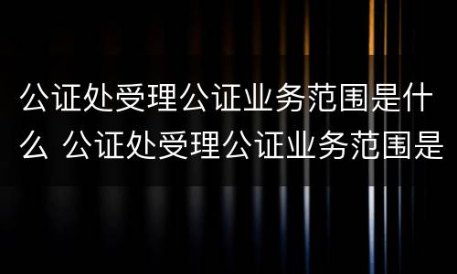 公证处受理公证业务范围是什么 公证处受理公证业务范围是什么意思