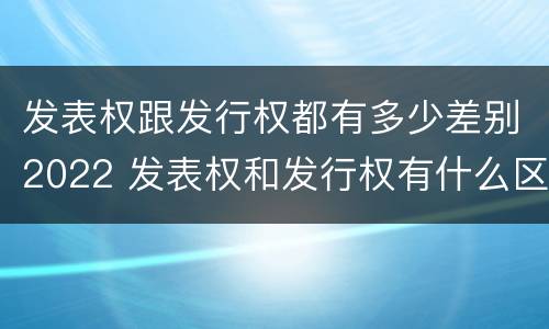 发表权跟发行权都有多少差别2022 发表权和发行权有什么区别