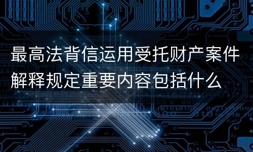 最高法背信运用受托财产案件解释规定重要内容包括什么