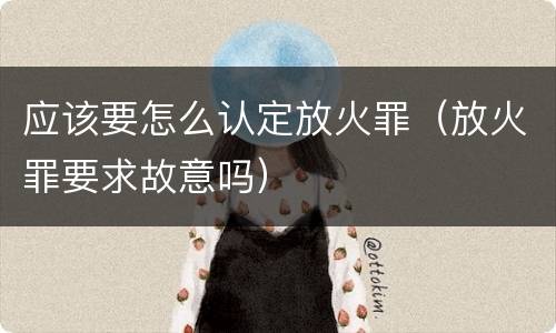 应该要怎么认定放火罪（放火罪要求故意吗）