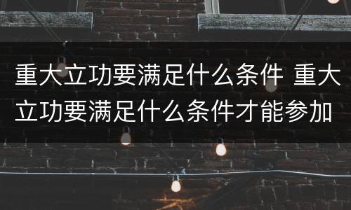 重大立功要满足什么条件 重大立功要满足什么条件才能参加