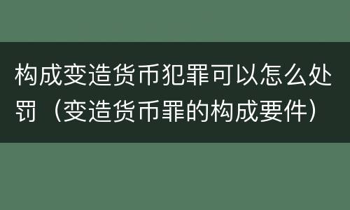 构成变造货币犯罪可以怎么处罚（变造货币罪的构成要件）
