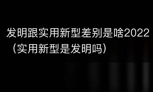 发明跟实用新型差别是啥2022（实用新型是发明吗）