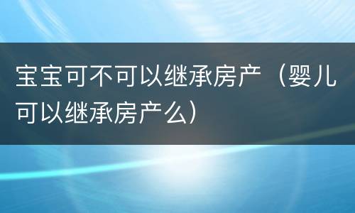 宝宝可不可以继承房产（婴儿可以继承房产么）