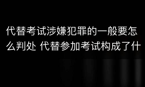 代替考试涉嫌犯罪的一般要怎么判处 代替参加考试构成了什么犯罪