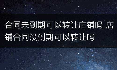 合同未到期可以转让店铺吗 店铺合同没到期可以转让吗