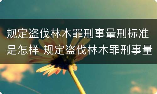 规定盗伐林木罪刑事量刑标准是怎样 规定盗伐林木罪刑事量刑标准是怎样的