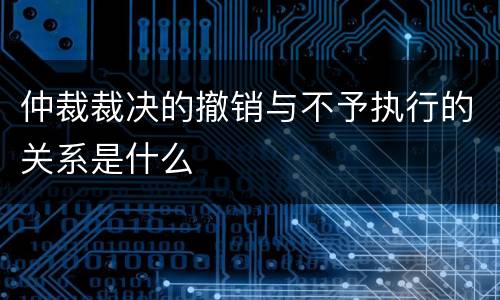 仲裁裁决的撤销与不予执行的关系是什么
