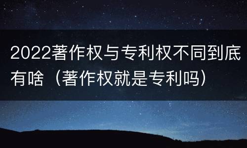 2022著作权与专利权不同到底有啥（著作权就是专利吗）